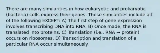 There are many similarities in how eukaryotic and prokaryotic (bacteria) cells express their genes. These similarities include all of the following EXCEPT: A) The first step of gene expression involves transcribing DNA into RNA. B) Once made, the RNA is translated into proteins. C) Translation (i.e., RNA → protein) occurs on ribosomes. D) Transcription and translation of a particular RNA occur simultaneously.