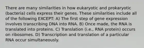 There are many similarities in how eukaryotic and prokaryotic (bacteria) cells express their genes. These similarities include all of the following EXCEPT: A) The first step of <a href='https://www.questionai.com/knowledge/kFtiqWOIJT-gene-expression' class='anchor-knowledge'>gene expression</a> involves transcribing DNA into RNA. B) Once made, the RNA is translated into proteins. C) Translation (i.e., RNA protein) occurs on ribosomes. D) <a href='https://www.questionai.com/knowledge/kWsjwWywkN-transcription-and-translation' class='anchor-knowledge'>transcription and translation</a> of a particular RNA occur simultaneously.