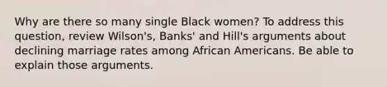 Why are there so many single Black women? To address this question, review Wilson's, Banks' and Hill's arguments about declining marriage rates among <a href='https://www.questionai.com/knowledge/kktT1tbvGH-african-americans' class='anchor-knowledge'>african americans</a>. Be able to explain those arguments.