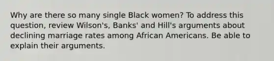 Why are there so many single Black women? To address this question, review Wilson's, Banks' and Hill's arguments about declining marriage rates among African Americans. Be able to explain their arguments.