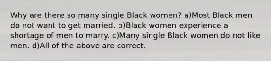 Why are there so many single Black women? a)Most Black men do not want to get married. b)Black women experience a shortage of men to marry. c)Many single Black women do not like men. d)All of the above are correct.