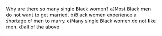 Why are there so many single Black women? a)Most Black men do not want to get married. b)Black women experience a shortage of men to marry. c)Many single Black women do not like men. d)all of the above