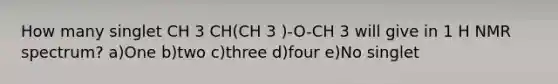 How many singlet CH 3 CH(CH 3 )-O-CH 3 will give in 1 H NMR spectrum? a)One b)two c)three d)four e)No singlet