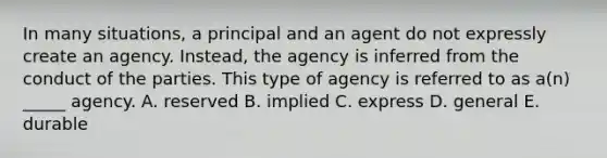 In many​ situations, a principal and an agent do not expressly create an agency.​ Instead, the agency is inferred from the conduct of the parties. This type of agency is referred to as​ a(n) _____ agency. A. reserved B. implied C. express D. general E. durable