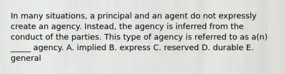 In many​ situations, a principal and an agent do not expressly create an agency.​ Instead, the agency is inferred from the conduct of the parties. This type of agency is referred to as​ a(n) _____ agency. A. implied B. express C. reserved D. durable E. general