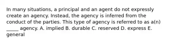 In many​ situations, a principal and an agent do not expressly create an agency.​ Instead, the agency is inferred from the conduct of the parties. This type of agency is referred to as​ a(n) _____ agency. A. implied B. durable C. reserved D. express E. general