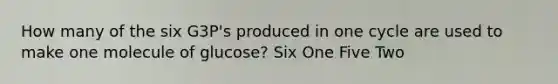 How many of the six G3P's produced in one cycle are used to make one molecule of glucose? Six One Five Two