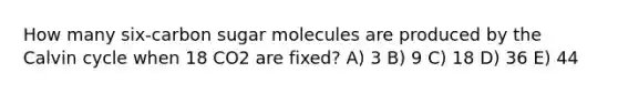 How many six-carbon sugar molecules are produced by the Calvin cycle when 18 CO2 are fixed? A) 3 B) 9 C) 18 D) 36 E) 44