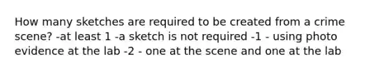 How many sketches are required to be created from a crime scene? -at least 1 -a sketch is not required -1 - using photo evidence at the lab -2 - one at the scene and one at the lab