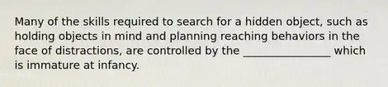 Many of the skills required to search for a hidden object, such as holding objects in mind and planning reaching behaviors in the face of distractions, are controlled by the ________________ which is immature at infancy.