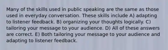 Many of the skills used in public speaking are the same as those used in everyday conversation. These skills include A) adapting to listener feedback. B) organizing your thoughts logically. C) tailoring your message to your audience. D) All of these answers are correct. E) Both tailoring your message to your audience and adapting to listener feedback.