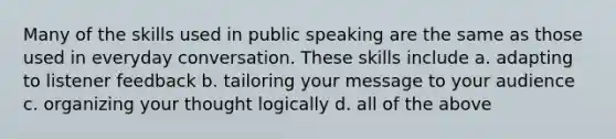 Many of the skills used in public speaking are the same as those used in everyday conversation. These skills include a. adapting to listener feedback b. tailoring your message to your audience c. organizing your thought logically d. all of the above