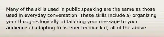 Many of the skills used in public speaking are the same as those used in everyday conversation. These skills include a) organizing your thoughts logically b) tailoring your message to your audience c) adapting to listener feedback d) all of the above