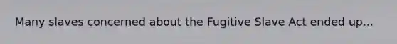 Many slaves concerned about the Fugitive Slave Act ended up...