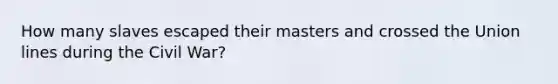 How many slaves escaped their masters and crossed the Union lines during the Civil War?