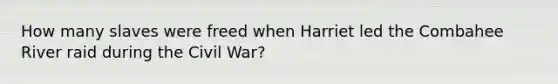 How many slaves were freed when Harriet led the Combahee River raid during the Civil War?