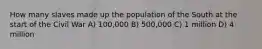 How many slaves made up the population of the South at the start of the Civil War A) 100,000 B) 500,000 C) 1 million D) 4 million