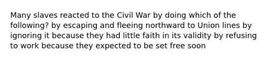 Many slaves reacted to the Civil War by doing which of the following? by escaping and fleeing northward to Union lines by ignoring it because they had little faith in its validity by refusing to work because they expected to be set free soon