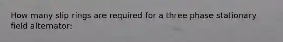 How many slip rings are required for a three phase stationary field alternator: