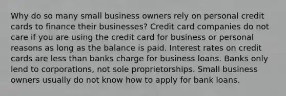 Why do so many small business owners rely on personal credit cards to finance their businesses? Credit card companies do not care if you are using the credit card for business or personal reasons as long as the balance is paid. Interest rates on credit cards are less than banks charge for business loans. Banks only lend to corporations, not sole proprietorships. Small business owners usually do not know how to apply for bank loans.