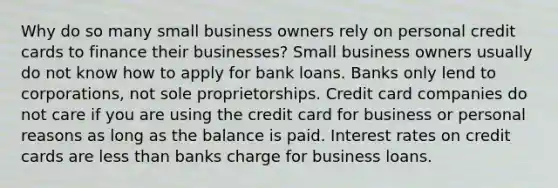 Why do so many small business owners rely on personal credit cards to finance their businesses? Small business owners usually do not know how to apply for bank loans. Banks only lend to corporations, not sole proprietorships. Credit card companies do not care if you are using the credit card for business or personal reasons as long as the balance is paid. Interest rates on credit cards are <a href='https://www.questionai.com/knowledge/k7BtlYpAMX-less-than' class='anchor-knowledge'>less than</a> banks charge for business loans.