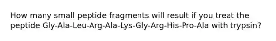 How many small peptide fragments will result if you treat the peptide Gly-Ala-Leu-Arg-Ala-Lys-Gly-Arg-His-Pro-Ala with trypsin?