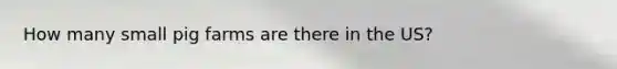 How many small pig farms are there in the US?