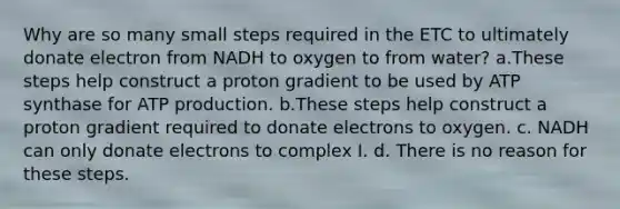 Why are so many small steps required in the ETC to ultimately donate electron from NADH to oxygen to from water? a.These steps help construct a proton gradient to be used by ATP synthase for ATP production. b.These steps help construct a proton gradient required to donate electrons to oxygen. c. NADH can only donate electrons to complex I. d. There is no reason for these steps.