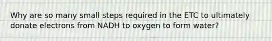 Why are so many small steps required in the ETC to ultimately donate electrons from NADH to oxygen to form water?