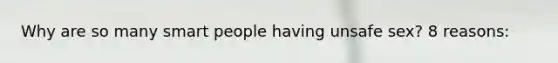 Why are so many smart people having unsafe sex? 8 reasons: