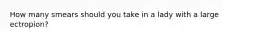 How many smears should you take in a lady with a large ectropion?