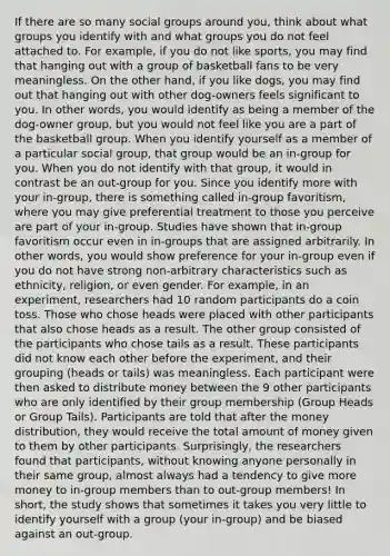 If there are so many <a href='https://www.questionai.com/knowledge/ktC4lbKwl5-social-groups' class='anchor-knowledge'>social groups</a> around you, think about what groups you identify with and what groups you do not feel attached to. For example, if you do not like sports, you may find that hanging out with a group of basketball fans to be very meaningless. On the other hand, if you like dogs, you may find out that hanging out with other dog-owners feels significant to you. In other words, you would identify as being a member of the dog-owner group, but you would not feel like you are a part of the basketball group. When you identify yourself as a member of a particular social group, that group would be an in-group for you. When you do not identify with that group, it would in contrast be an out-group for you. Since you identify more with your in-group, there is something called in-group favoritism, where you may give preferential treatment to those you perceive are part of your in-group. Studies have shown that in-group favoritism occur even in in-groups that are assigned arbitrarily. In other words, you would show preference for your in-group even if you do not have strong non-arbitrary characteristics such as ethnicity, religion, or even gender. For example, in an experiment, researchers had 10 random participants do a coin toss. Those who chose heads were placed with other participants that also chose heads as a result. The other group consisted of the participants who chose tails as a result. These participants did not know each other before the experiment, and their grouping (heads or tails) was meaningless. Each participant were then asked to distribute money between the 9 other participants who are only identified by their group membership (Group Heads or Group Tails). Participants are told that after the money distribution, they would receive the total amount of money given to them by other participants. Surprisingly, the researchers found that participants, without knowing anyone personally in their same group, almost always had a tendency to give more money to in-group members than to out-group members! In short, the study shows that sometimes it takes you very little to identify yourself with a group (your in-group) and be biased against an out-group.