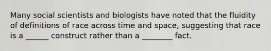 Many social scientists and biologists have noted that the fluidity of definitions of race across time and space, suggesting that race is a ______ construct rather than a ________ fact.