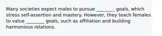 Many societies expect males to pursue​ ________ goals, which stress​ self-assertion and mastery.​ However, they teach females to value​ ________ goals, such as affiliation and building harmonious relations.