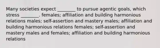 Many societies expect ________ to pursue agentic goals, which stress ________. females; affiliation and building harmonious relations males; self-assertion and mastery males; affiliation and building harmonious relations females; self-assertion and mastery males and females; affiliation and building harmonious relations