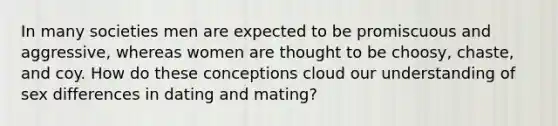 In many societies men are expected to be promiscuous and aggressive, whereas women are thought to be choosy, chaste, and coy. How do these conceptions cloud our understanding of sex differences in dating and mating?