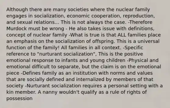 Although there are many societies where the nuclear family engages in socialization, economic cooperation, reproduction, and sexual relations... This is not always the case. -Therefore Murdock must be wrong - He also takes issue with definitions, concept of nuclear family -What is true is that ALL families place an emphasis on the socialization of offspring. This is a universal function of the family! All families in all context. -Specific reference to "nurturant socialization", This is the positive emotional response to infants and young children -Physical and emotional difficult to separate, but the claim is on the emotional piece -Defines family as an institution with norms and values that are socially defined and internalized by members of that society -Nurturant socialization requires a personal setting with a kin member. A nanny wouldn't qualify as a rule of rights of possession