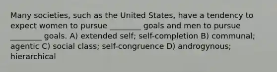 Many societies, such as the United States, have a tendency to expect women to pursue ________ goals and men to pursue ________ goals. A) extended self; self-completion B) communal; agentic C) social class; self-congruence D) androgynous; hierarchical