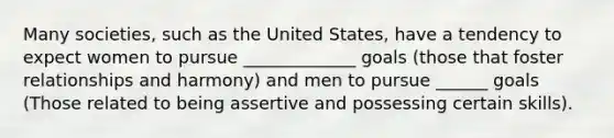 Many societies, such as the United States, have a tendency to expect women to pursue _____________ goals (those that foster relationships and harmony) and men to pursue ______ goals (Those related to being assertive and possessing certain skills).