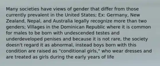 Many societies have views of gender that differ from those currently prevalent in the United States; Ex: Germany, New Zealand, Nepal, and Australia legally recognize more than two genders; Villages in the Dominican Republic where it is common for males to be born with undescended testes and underdeveloped penises and because it is not rare, the society doesn't regard it as abnormal, instead boys born with this condition are raised as "conditional girls," who wear dresses and are treated as girls during the early years of life