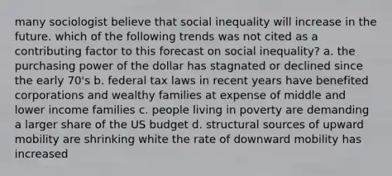 many sociologist believe that social inequality will increase in the future. which of the following trends was not cited as a contributing factor to this forecast on social inequality? a. the purchasing power of the dollar has stagnated or declined since the early 70's b. federal tax laws in recent years have benefited corporations and wealthy families at expense of middle and lower income families c. people living in poverty are demanding a larger share of the US budget d. structural sources of upward mobility are shrinking white the rate of downward mobility has increased