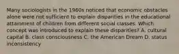 Many sociologists in the 1960s noticed that economic obstacles alone were not sufficient to explain disparities in the educational attainment of children from different social classes. Which concept was introduced to explain these disparities? A. cultural capital B. class consciousness C. the American Dream D. status inconsistency