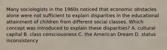 Many sociologists in the 1960s noticed that economic obstacles alone were not sufficient to explain disparities in the educational attainment of children from different social classes. Which concept was introduced to explain these disparities? A. cultural capital B. class consciousness C. the American Dream D. status inconsistency