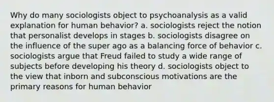 Why do many sociologists object to psychoanalysis as a valid explanation for human behavior? a. sociologists reject the notion that personalist develops in stages b. sociologists disagree on the influence of the super ago as a balancing force of behavior c. sociologists argue that Freud failed to study a wide range of subjects before developing his theory d. sociologists object to the view that inborn and subconscious motivations are the primary reasons for human behavior