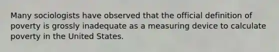 Many sociologists have observed that the official definition of poverty is grossly inadequate as a measuring device to calculate poverty in the United States.