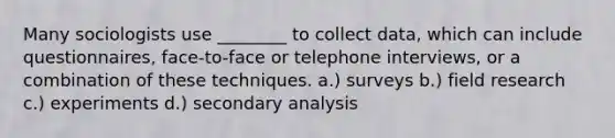 Many sociologists use ________ to collect data, which can include questionnaires, face-to-face or telephone interviews, or a combination of these techniques. a.) surveys b.) field research c.) experiments d.) secondary analysis