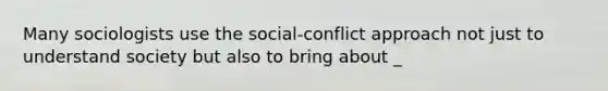 Many sociologists use the social-conflict approach not just to understand society but also to bring about _