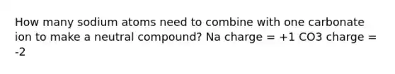 How many sodium atoms need to combine with one carbonate ion to make a neutral compound? Na charge = +1 CO3 charge = -2