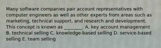 Many software companies pair account representatives with computer engineers as well as other experts from areas such as​ marketing, technical​ support, and research and development. This concept is known as​ ________. A. key account management B. technical selling C. ​knowledge-based selling D. ​service-based selling E. team selling