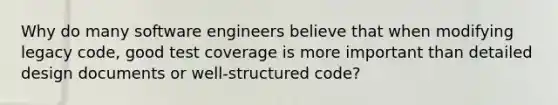 Why do many software engineers believe that when modifying legacy code, good test coverage is more important than detailed design documents or well-structured code?